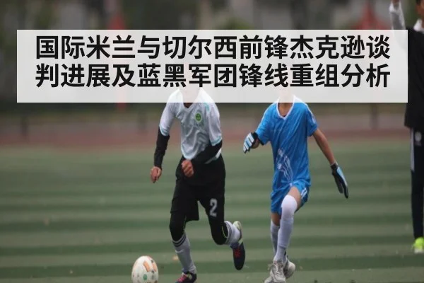 国际米兰与切尔西前锋杰克逊谈判进展及蓝黑军团锋线重组分析(kaiyun)