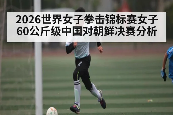 2026世界女子拳击锦标赛女子60公斤级中国对朝鲜决赛分析(kaiyun)